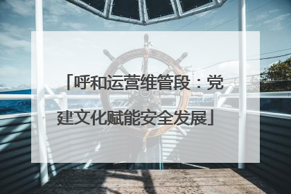 呼和运营维管段：党建文化赋能安全发展