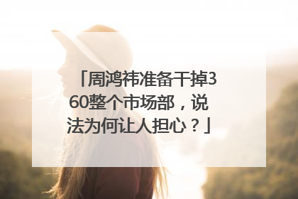 周鸿祎准备干掉360整个市场部，说法为何让人担心？
