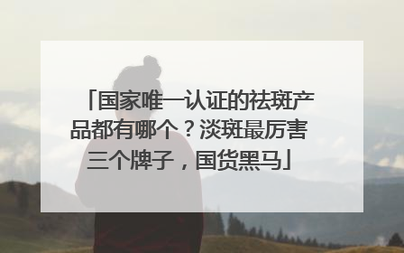 国家唯一认证的祛斑产品都有哪个？淡斑最厉害三个牌子，国货黑马