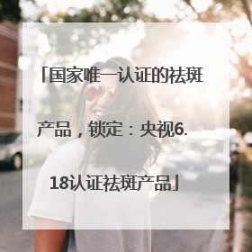 国家唯一认证的祛斑产品，锁定：央视6.18认证祛斑产品