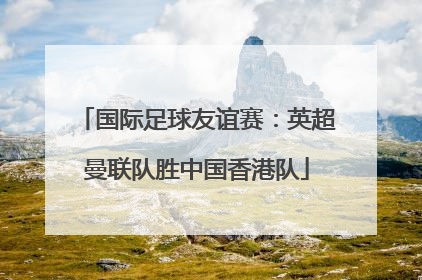 国际足球友谊赛：英超曼联队胜中国香港队