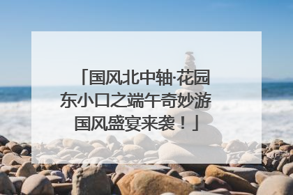 国风北中轴·花园东小口之端午奇妙游国风盛宴来袭！