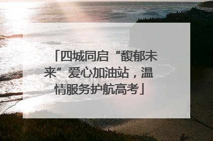 四城同启“馥郁未来”爱心加油站，温情服务护航高考