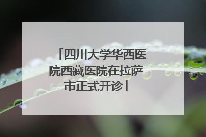 四川大学华西医院西藏医院在拉萨市正式开诊