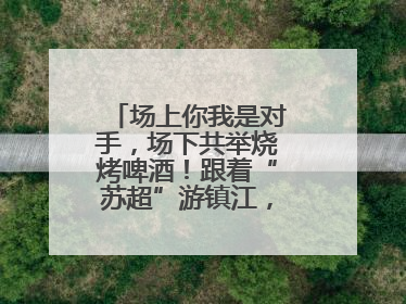 场上你我是对手，场下共举烧烤啤酒！跟着“苏超”游镇江，徐州球迷凭球票畅游名山胜景