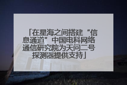 在星海之间搭建“信息通道”中国电科网络通信研究院为天问二号探测器提供支持
