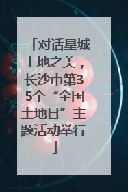 对话星城土地之美，长沙市第35个“全国土地日”主题活动举行