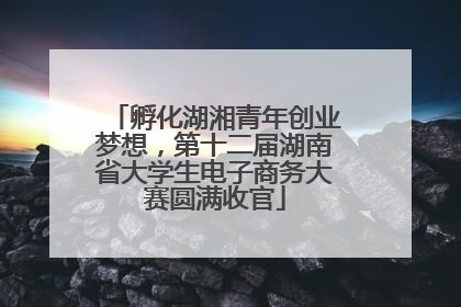 孵化湖湘青年创业梦想，第十二届湖南省大学生电子商务大赛圆满收官