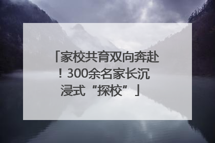 家校共育双向奔赴！300余名家长沉浸式“探校”