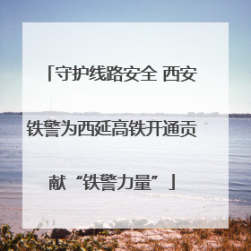守护线路安全 西安铁警为西延高铁开通贡献“铁警力量”