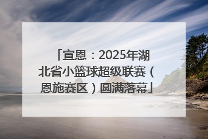 宣恩：2025年湖北省小篮球超级联赛（恩施赛区）圆满落幕