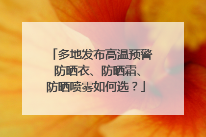 多地发布高温预警 防晒衣、防晒霜、防晒喷雾如何选？