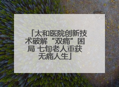 太和医院创新技术破解“双痛”困局 七旬老人重获无痛人生