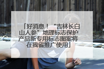 好消息！“吉林长白山人参”地理标志保护产品新专用标志图案将在我省推广使用