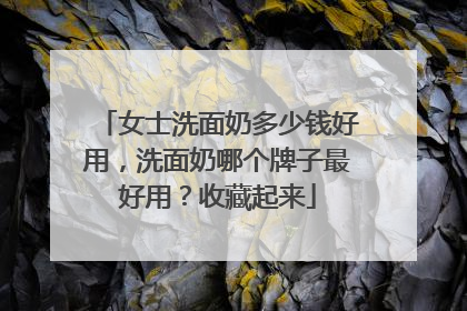 女士洗面奶多少钱好用，洗面奶哪个牌子最好用？收藏起来