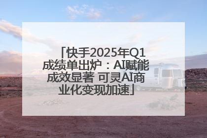 快手2025年Q1成绩单出炉：AI赋能成效显著 可灵AI商业化变现加速