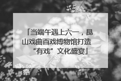 当端午遇上六一，昆山戏曲百戏博物馆打造“有戏”文化盛宴