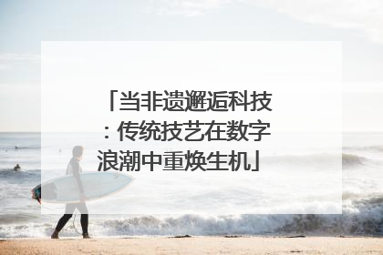 当非遗邂逅科技：传统技艺在数字浪潮中重焕生机