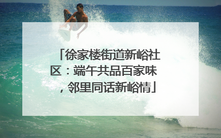 徐家楼街道新峪社区：端午共品百家味，邻里同话新峪情