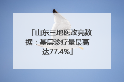 山东三地医改亮数据：基层诊疗量最高达77.4%