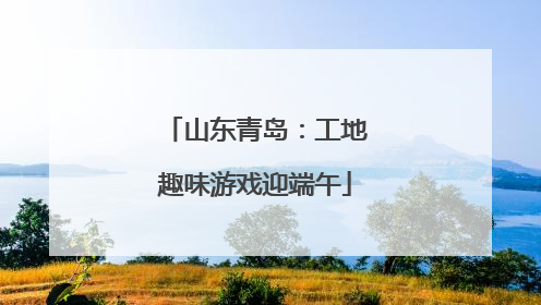 山东青岛：工地趣味游戏迎端午