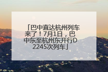 巴中直达杭州列车来了！7月1日，巴中东至杭州东开行D2245次列车