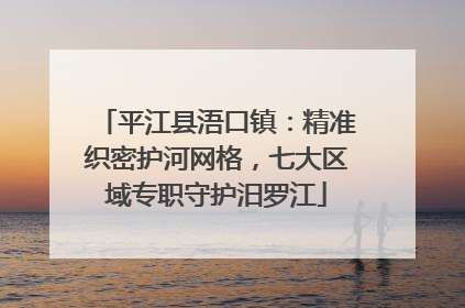 平江县浯口镇：精准织密护河网格，七大区域专职守护汨罗江
