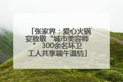 张家界：爱心火锅宴致敬“城市美容师” 300余名环卫工人共享端午温情