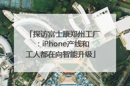 探访富士康郑州工厂：iPhone产线和工人都在向智能升级
