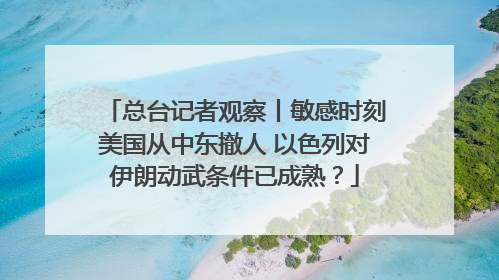 总台记者观察丨敏感时刻美国从中东撤人 以色列对伊朗动武条件已成熟？