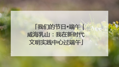 我们的节日•端午｜威海乳山：我在新时代文明实践中心过端午