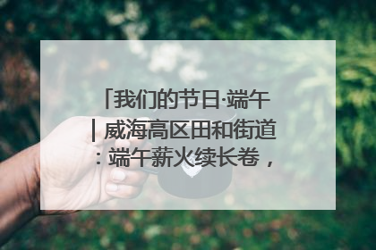 我们的节日·端午｜威海高区田和街道：端午薪火续长卷，邻里馨香聚暖流