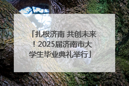 扎根济南 共创未来！2025届济南市大学生毕业典礼举行
