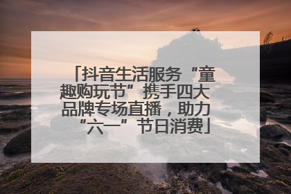 抖音生活服务“童趣购玩节”携手四大品牌专场直播，助力“六一”节日消费