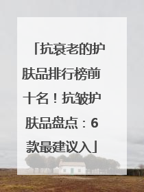 抗衰老的护肤品排行榜前十名！抗皱护肤品盘点：6款最建议入