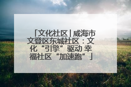 文化社区│威海市文登区东城社区：文化“引擎”驱动 幸福社区“加速跑”