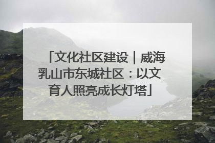 文化社区建设｜威海乳山市东城社区：以文育人照亮成长灯塔