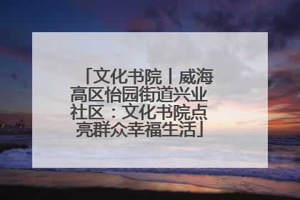 文化书院丨威海高区怡园街道兴业社区：文化书院点亮群众幸福生活