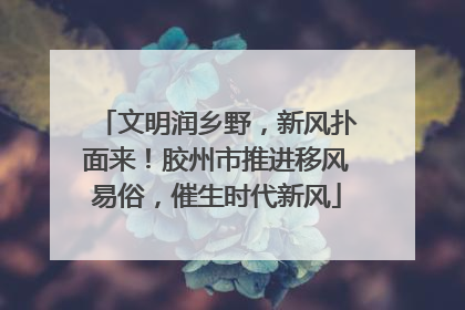 文明润乡野，新风扑面来！胶州市推进移风易俗，催生时代新风