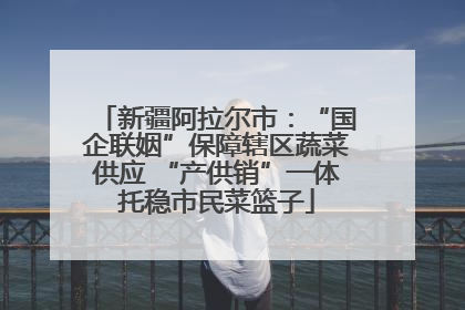 新疆阿拉尔市：“国企联姻”保障辖区蔬菜供应 “产供销”一体托稳市民菜篮子