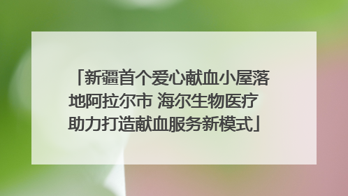 新疆首个爱心献血小屋落地阿拉尔市 海尔生物医疗助力打造献血服务新模式