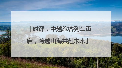 时评：中越旅客列车重启，跨越山海共赴未来