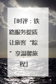 时评：铁路服务提质让旅客“粽”享温馨旅程