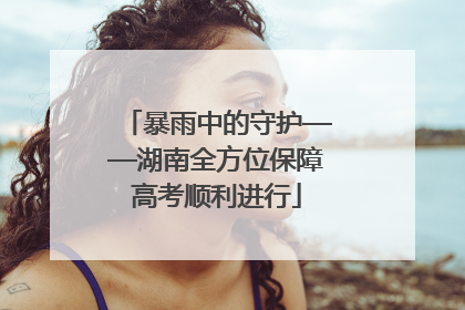暴雨中的守护——湖南全方位保障高考顺利进行