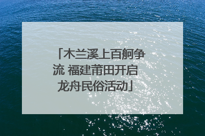 木兰溪上百舸争流 福建莆田开启龙舟民俗活动