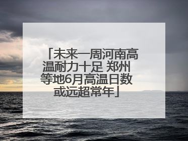 未来一周河南高温耐力十足 郑州等地6月高温日数或远超常年