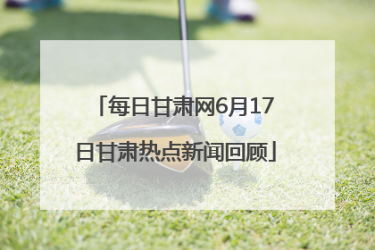每日甘肃网6月17日甘肃热点新闻回顾