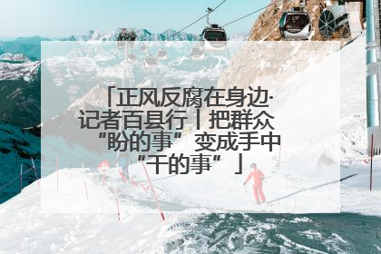 正风反腐在身边·记者百县行丨把群众“盼的事”变成手中“干的事”