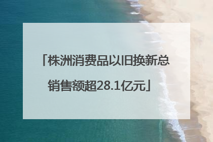 株洲消费品以旧换新总销售额超28.1亿元