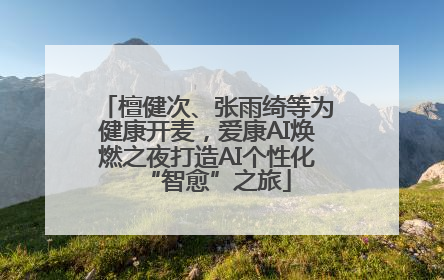檀健次、张雨绮等为健康开麦，爱康AI焕燃之夜打造AI个性化“智愈”之旅